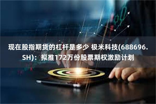 现在股指期货的杠杆是多少 极米科技(688696.SH)：拟推172万份股票期权激励计划