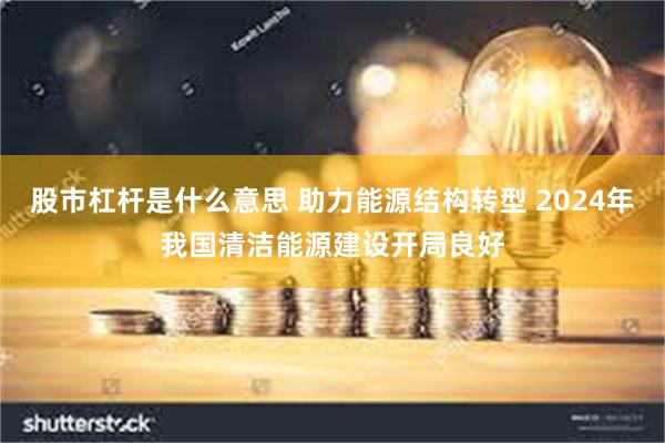 股市杠杆是什么意思 助力能源结构转型 2024年我国清洁能源建设开局良好