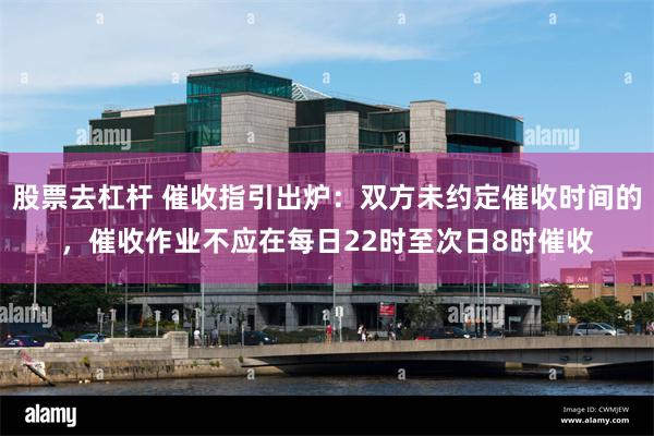 股票去杠杆 催收指引出炉：双方未约定催收时间的，催收作业不应在每日22时至次日8时催收