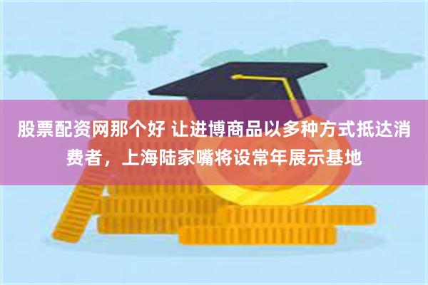 股票配资网那个好 让进博商品以多种方式抵达消费者，上海陆家嘴将设常年展示基地