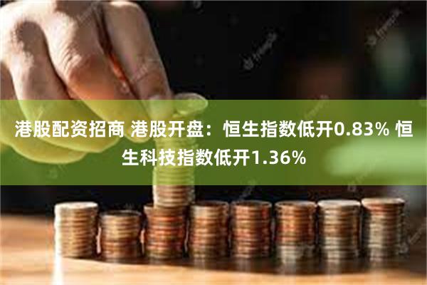 港股配资招商 港股开盘：恒生指数低开0.83% 恒生科技指数低开1.36%