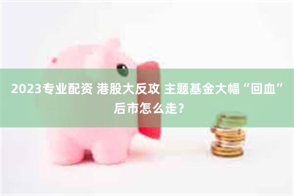 2023专业配资 港股大反攻 主题基金大幅“回血” 后市怎么走？