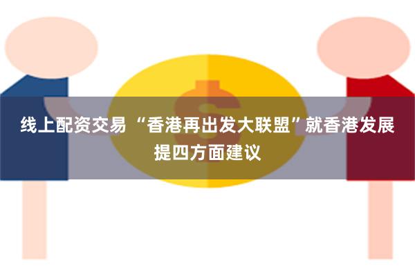 线上配资交易 “香港再出发大联盟”就香港发展提四方面建议