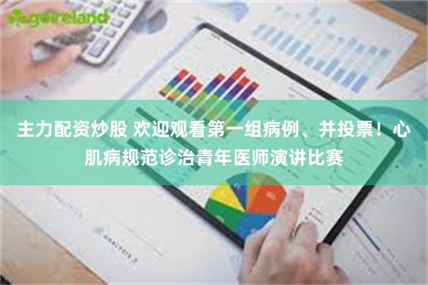 主力配资炒股 欢迎观看第一组病例、并投票！心肌病规范诊治青年医师演讲比赛