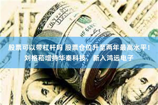 股票可以带杠杆吗 股票仓位升至两年最高水平！刘格菘增持华秦科技，新入鸿远电子
