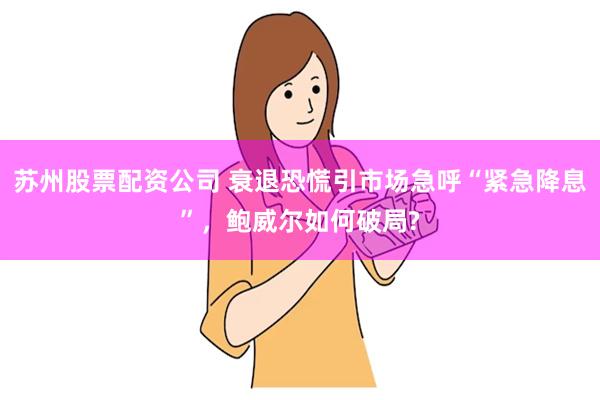 苏州股票配资公司 衰退恐慌引市场急呼“紧急降息”，鲍威尔如何破局?