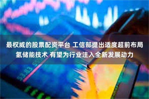 最权威的股票配资平台 工信部提出适度超前布局氢储能技术 有望为行业注入全新发展动力