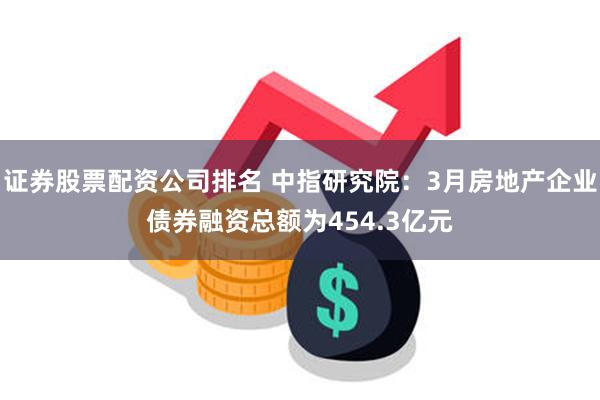 证券股票配资公司排名 中指研究院：3月房地产企业债券融资总额为454.3亿元