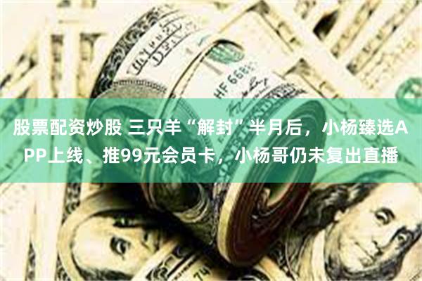股票配资炒股 三只羊“解封”半月后，小杨臻选APP上线、推99元会员卡，小杨哥仍未复出直播