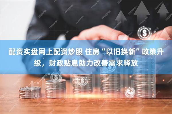 配资实盘网上配资炒股 住房“以旧换新”政策升级，财政贴息助力改善需求释放