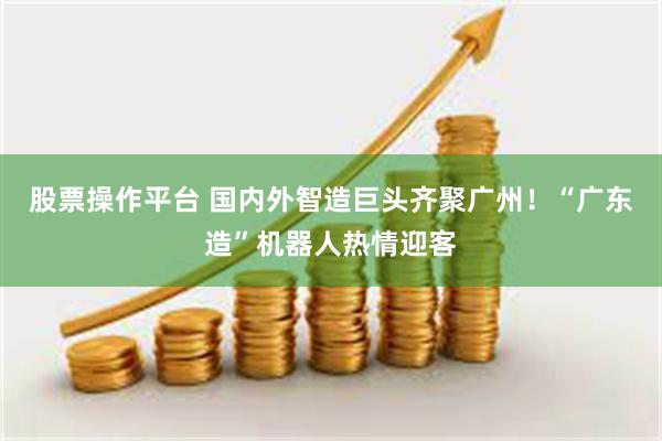 股票操作平台 国内外智造巨头齐聚广州！“广东造”机器人热情迎客