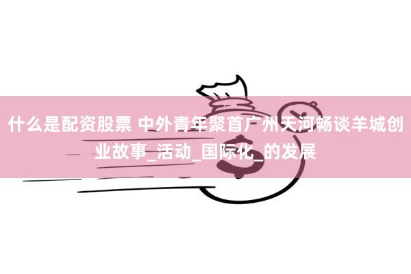 什么是配资股票 中外青年聚首广州天河畅谈羊城创业故事_活动_国际化_的发展