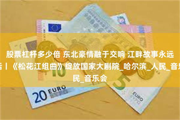 股票杠杆多少倍 东北豪情融于交响 江畔故事永远鲜活丨《松花江组曲》绽放国家大剧院_哈尔滨_人民_音乐会