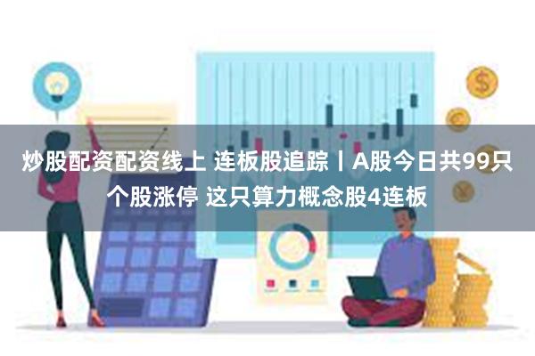 炒股配资配资线上 连板股追踪丨A股今日共99只个股涨停 这只算力概念股4连板