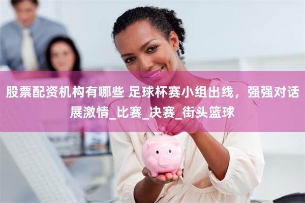 股票配资机构有哪些 足球杯赛小组出线，强强对话展激情_比赛_决赛_街头篮球