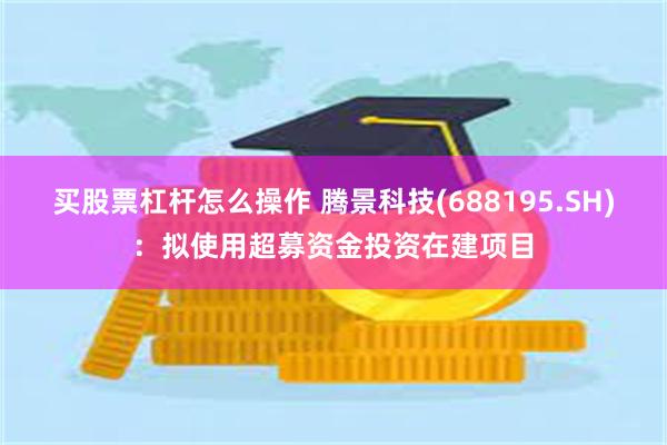 买股票杠杆怎么操作 腾景科技(688195.SH)：拟使用超募资金投资在建项目