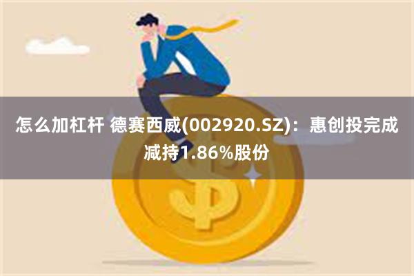 怎么加杠杆 德赛西威(002920.SZ)：惠创投完成减持1.86%股份