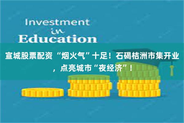 宣城股票配资 “烟火气”十足！石碣桔洲市集开业，点亮城市“夜经济”！