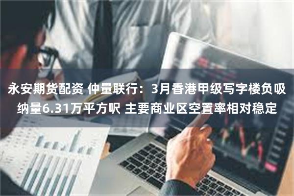 永安期货配资 仲量联行：3月香港甲级写字楼负吸纳量6.31万平方呎 主要商业区空置率相对稳定