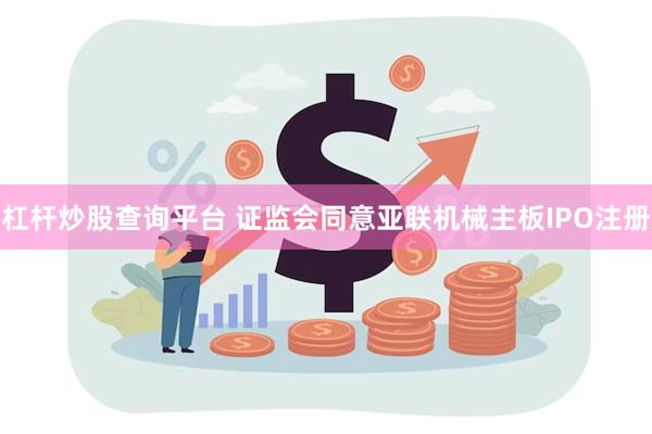 杠杆炒股查询平台 证监会同意亚联机械主板IPO注册