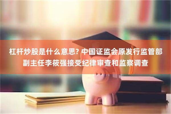 杠杆炒股是什么意思? 中国证监会原发行监管部副主任李筱强接受纪律审查和监察调查