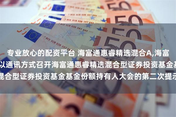 专业放心的配资平台 海富通惠睿精选混合A,海富通惠睿精选混合C: 关于以通讯方式召开海富通惠睿精选混合型证券投资基金基金份额持有人大会的第二次提示性公告
