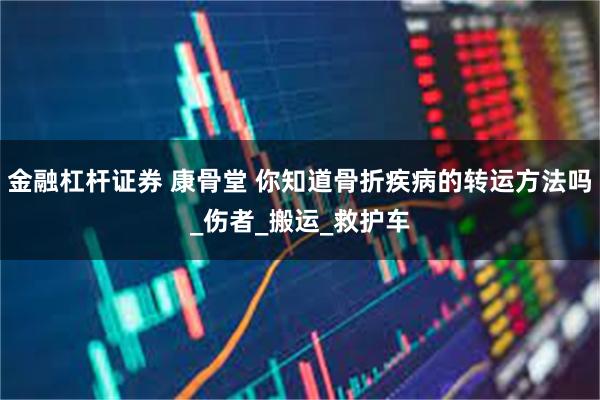 金融杠杆证券 康骨堂 你知道骨折疾病的转运方法吗_伤者_搬运_救护车