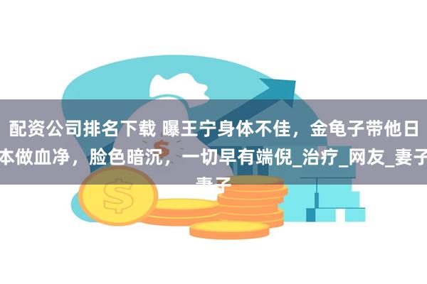 配资公司排名下载 曝王宁身体不佳，金龟子带他日本做血净，脸色暗沉，一切早有端倪_治疗_网友_妻子
