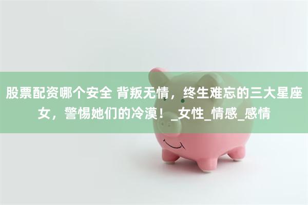 股票配资哪个安全 背叛无情，终生难忘的三大星座女，警惕她们的冷漠！_女性_情感_感情