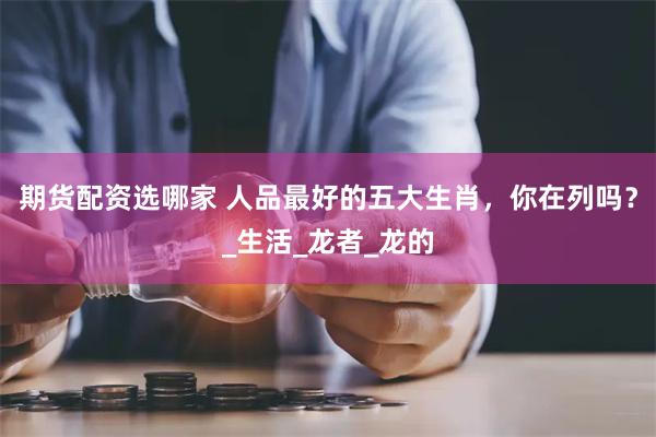 期货配资选哪家 人品最好的五大生肖，你在列吗？_生活_龙者_龙的