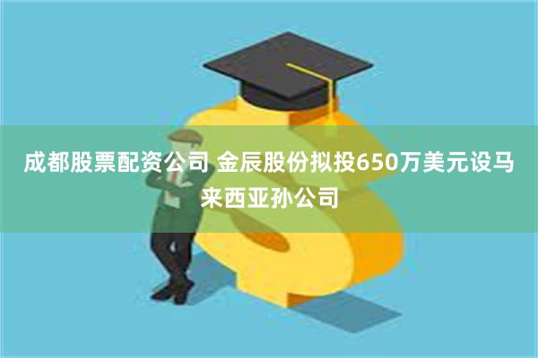 成都股票配资公司 金辰股份拟投650万美元设马来西亚孙公司