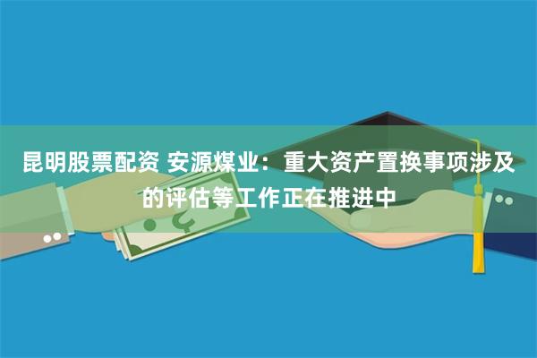 昆明股票配资 安源煤业：重大资产置换事项涉及的评估等工作正在推进中