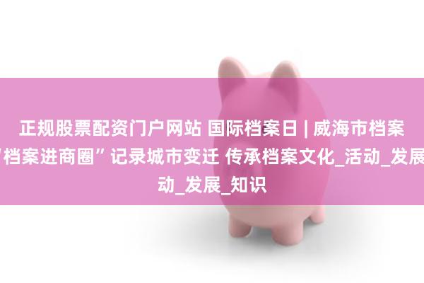 正规股票配资门户网站 国际档案日 | 威海市档案馆以“档案进商圈”记录城市变迁 传承档案文化_活动_发展_知识
