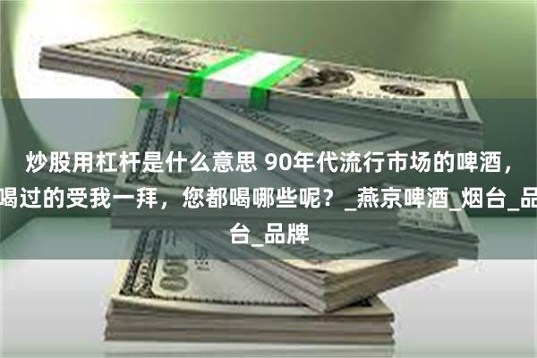炒股用杠杆是什么意思 90年代流行市场的啤酒，都喝过的受我一拜，您都喝哪些呢？_燕京啤酒_烟台_品牌