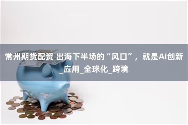 常州期货配资 出海下半场的“风口”，就是AI创新_应用_全球化_跨境