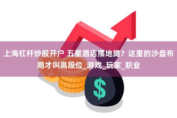 上海杠杆炒股开户 五星酒店摆地摊？这里的沙盘布局才叫高段位_游戏_玩家_职业