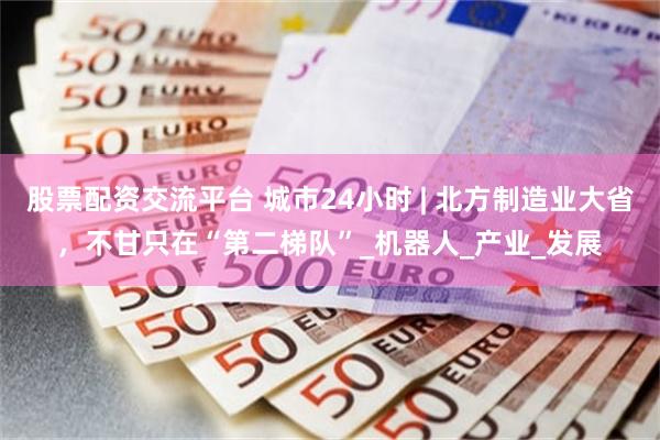 股票配资交流平台 城市24小时 | 北方制造业大省，不甘只在“第二梯队”_机器人_产业_发展
