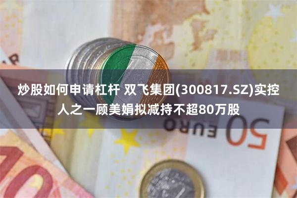 炒股如何申请杠杆 双飞集团(300817.SZ)实控人之一顾美娟拟减持不超80万股