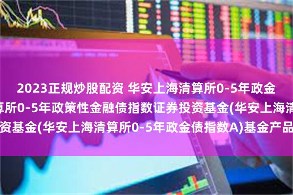 2023正规炒股配资 华安上海清算所0-5年政金债指数A: 华安上海清算所0-5年政策性金融债指数证券投资基金(华安上海清算所0-5年政金债指数A)基金产品资料概要