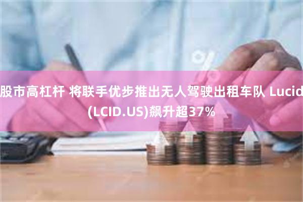 股市高杠杆 将联手优步推出无人驾驶出租车队 Lucid(LCID.US)飙升超37%