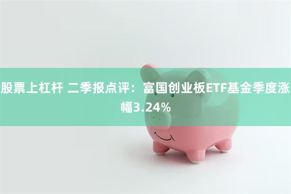 股票上杠杆 二季报点评：富国创业板ETF基金季度涨幅3.24%