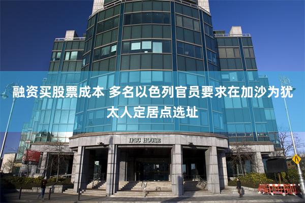 融资买股票成本 多名以色列官员要求在加沙为犹太人定居点选址