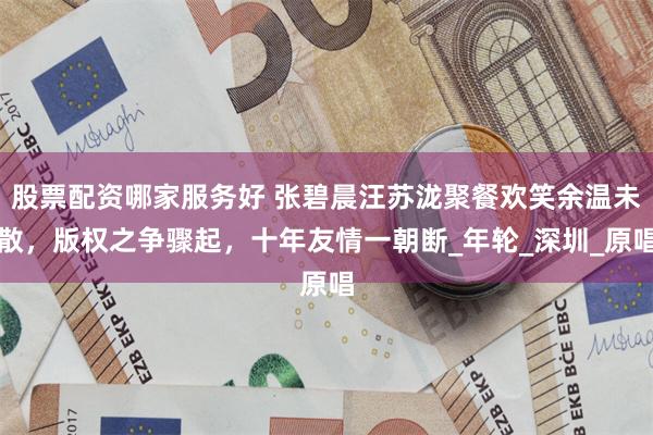 股票配资哪家服务好 张碧晨汪苏泷聚餐欢笑余温未散，版权之争骤起，十年友情一朝断_年轮_深圳_原唱