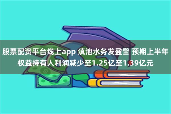 股票配资平台线上app 滇池水务发盈警 预期上半年权益持有人利润减少至1.25亿至1.39亿元