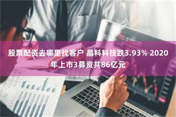 股票配资去哪里找客户 晶科科技跌3.93% 2020年上市3募资共86亿元