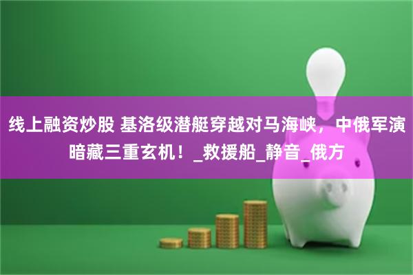 线上融资炒股 基洛级潜艇穿越对马海峡，中俄军演暗藏三重玄机！_救援船_静音_俄方