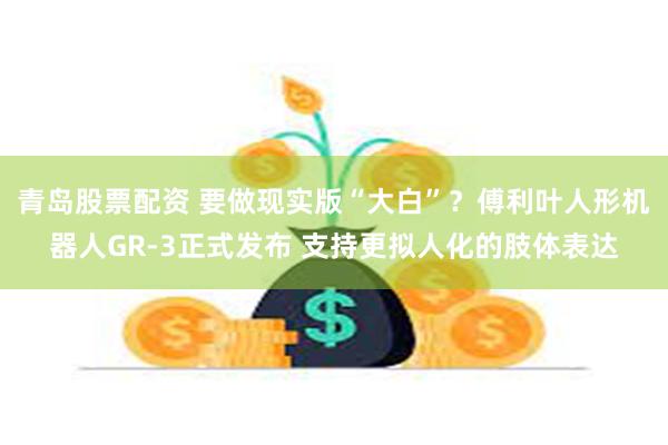 青岛股票配资 要做现实版“大白”？傅利叶人形机器人GR-3正式发布 支持更拟人化的肢体表达