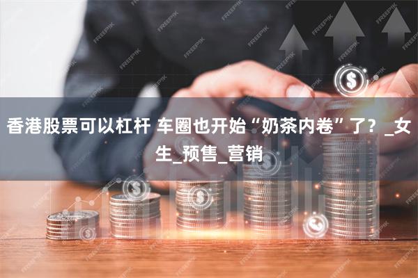 香港股票可以杠杆 车圈也开始“奶茶内卷”了？_女生_预售_营销