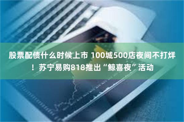 股票配债什么时候上市 100城500店夜间不打烊！苏宁易购818推出“鲸喜夜”活动
