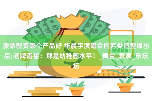股票配资哪个产品好 华晨宇演唱会的另类造型爆出后;老牌港星：那是幼稚园水平！_舞台_表演_乐坛